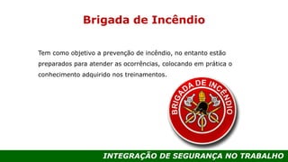 INTEGRAÇÃO DE SEGURANÇA NO TRABALHO
Brigada de Incêndio
Tem como objetivo a prevenção de incêndio, no entanto estão
preparados para atender as ocorrências, colocando em prática o
conhecimento adquirido nos treinamentos.
 