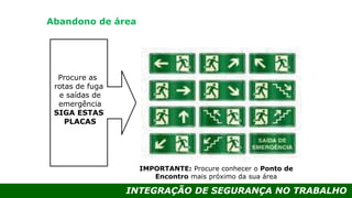 INTEGRAÇÃO DE SEGURANÇA NO TRABALHO
IMPORTANTE: Procure conhecer o Ponto de
Encontro mais próximo da sua área
Abandono de área
Procure as
rotas de fuga
e saídas de
emergência
SIGA ESTAS
PLACAS
 