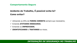 INTEGRAÇÃO DE SEGURANÇA NO TRABALHO
Acidente do Trabalho, É possível evita-lo?
Como evitar?
 Utilizando os EPIs de FORMA CORRETA sempre que necessário;
 Evitando ATITUDES INSEGURAS;
 Evitando os IMPROVISOS;
 IDENTIFICANDO e TRATANDO os riscos.
Comportamento Seguro
 