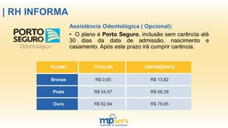 | RH INFORMA
Assistência Odontológica ( Opcional):
• O plano é Porto Seguro, inclusão sem carência até
30 dias da data de admissão, nascimento e
casamento. Após este prazo irá cumprir carência.
PLANO TITULAR DEPENDENTE
Bronze R$ 0,00 R$ 13,82
Prata R$ 54,57 R$ 68,39
Ouro R$ 62,84 R$ 76,65
 