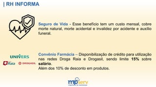 | RH INFORMA
Seguro de Vida - Esse benefício tem um custo mensal, cobre
morte natural, morte acidental e invalidez por acidente e auxílio
funeral.
Convênio Farmácia – Disponibilização de crédito para utilização
nas redes Droga Raia e Drogasil, sendo limite 15% sobre
salário.
Além dos 10% de desconto em produtos.
 