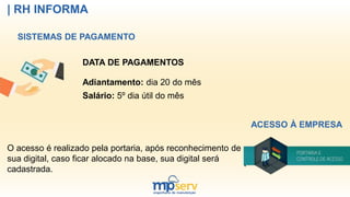 | RH INFORMA
SISTEMAS DE PAGAMENTO
DATA DE PAGAMENTOS
Adiantamento: dia 20 do mês
Salário: 5º dia útil do mês
ACESSO À EMPRESA
O acesso é realizado pela portaria, após reconhecimento de
sua digital, caso ficar alocado na base, sua digital será
cadastrada.
 
