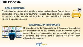 | RH INFORMA
ESTACIONAMENTO
O estacionamento está direcionado a todos colaboradores. Temos áreas
sinalizadas para carros e motos. Para utilização deve solicitar autorização
de nossa portaria para disponibilização de vaga, identificação do seu
veículo e crachá de acesso.
SEGURANÇA DA INFORMAÇÃO
O departamento de Tecnologia da Informação disponibiliza
aos colaboradores no seu primeiro dia de trabalho os logins e
senhas de acesso necessárias aos computadores, notebook’
e sistemas disponíveis para o usuário de acordo com
utilização de sua área.
 