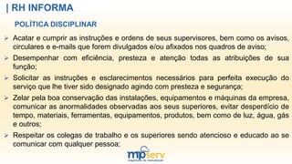 | RH INFORMA
 Acatar e cumprir as instruções e ordens de seus supervisores, bem como os avisos,
circulares e e-mails que forem divulgados e/ou afixados nos quadros de aviso;
 Desempenhar com eficiência, presteza e atenção todas as atribuições de sua
função;
 Solicitar as instruções e esclarecimentos necessários para perfeita execução do
serviço que lhe tiver sido designado agindo com presteza e segurança;
 Zelar pela boa conservação das instalações, equipamentos e máquinas da empresa,
comunicar as anormalidades observadas aos seus superiores, evitar desperdício de
tempo, materiais, ferramentas, equipamentos, produtos, bem como de luz, água, gás
e outros;
 Respeitar os colegas de trabalho e os superiores sendo atencioso e educado ao se
comunicar com qualquer pessoa;
POLÍTICA DISCIPLINAR
 