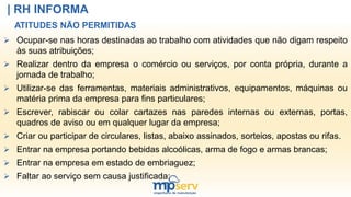 | RH INFORMA
ATITUDES NÃO PERMITIDAS
 Ocupar-se nas horas destinadas ao trabalho com atividades que não digam respeito
às suas atribuições;
 Realizar dentro da empresa o comércio ou serviços, por conta própria, durante a
jornada de trabalho;
 Utilizar-se das ferramentas, materiais administrativos, equipamentos, máquinas ou
matéria prima da empresa para fins particulares;
 Escrever, rabiscar ou colar cartazes nas paredes internas ou externas, portas,
quadros de aviso ou em qualquer lugar da empresa;
 Criar ou participar de circulares, listas, abaixo assinados, sorteios, apostas ou rifas.
 Entrar na empresa portando bebidas alcoólicas, arma de fogo e armas brancas;
 Entrar na empresa em estado de embriaguez;
 Faltar ao serviço sem causa justificada;
 
