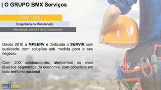 Desde 2010
Engenharia de Manutenção
Manutenção predial e de ar condicionado
Desde 2010 a MPSERV é dedicada a SERVIR com
qualidade, com soluções sob medida para o seu
negócio.
Com 200 colaboradores, atendemos os mais
diversos segmentos da economia, com cobertura em
todo território nacional.
| O GRUPO BMX Serviços
 
