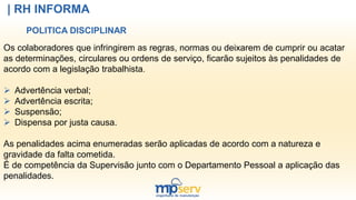 | RH INFORMA
POLITICA DISCIPLINAR
Os colaboradores que infringirem as regras, normas ou deixarem de cumprir ou acatar
as determinações, circulares ou ordens de serviço, ficarão sujeitos às penalidades de
acordo com a legislação trabalhista.
 Advertência verbal;
 Advertência escrita;
 Suspensão;
 Dispensa por justa causa.
As penalidades acima enumeradas serão aplicadas de acordo com a natureza e
gravidade da falta cometida.
É de competência da Supervisão junto com o Departamento Pessoal a aplicação das
penalidades.
 