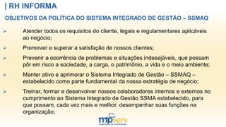 | RH INFORMA
OBJETIVOS DA POLÍTICA DO SISTEMA INTEGRADO DE GESTÃO – SSMAQ
 Atender todos os requisitos do cliente, legais e regulamentares aplicáveis
ao negócio;
 Promover e superar a satisfação de nossos clientes;
 Prevenir a ocorrência de problemas e situações indesejáveis, que possam
pôr em risco a sociedade, a carga, o patrimônio, a vida e o meio ambiente;
 Manter ativo e aprimorar o Sistema Integrado de Gestão – SSMAQ –
estabelecido como parte fundamental da nossa estratégia de negócio;
 Treinar, formar e desenvolver nossos colaboradores internos e externos no
cumprimento ao Sistema Integrado de Gestão SSMA estabelecido, para
que possam, cada vez mais e melhor, desempenhar suas funções na
organização;
 