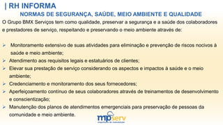 | RH INFORMA
NORMAS DE SEGURANÇA, SAÚDE, MEIO AMBIENTE E QUALIDADE
O Grupo BMX Serviços tem como qualidade, preservar a segurança e a saúde dos colaboradores
e prestadores de serviço, respeitando e preservando o meio ambiente através de:
 Monitoramento extensivo de suas atividades para eliminação e prevenção de riscos nocivos à
saúde e meio ambiente;
 Atendimento aos requisitos legais e estatuários de clientes;
 Elevar sua prestação de serviço considerando os aspectos e impactos à saúde e o meio
ambiente;
 Credenciamento e monitoramento dos seus fornecedores;
 Aperfeiçoamento contínuo de seus colaboradores através de treinamentos de desenvolvimento
e conscientização;
 Manutenção dos planos de atendimentos emergenciais para preservação de pessoas da
comunidade e meio ambiente.
 