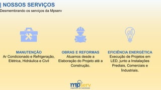 Desmembrando os serviços da Mpserv
| NOSSOS SERVIÇOS
MANUTENÇÃO
Ar Condicionado e Refrigeração,
Elétrica, Hidráulica e Civil
OBRAS E REFORMAS
Atuamos desde a
Elaboração do Projeto até a
Construção.
EFICIÊNCIA ENERGÉTICA
Execução de Projetos em
LED, junto a Instalações
Prediais, Comerciais e
Industriais.
 