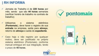 | RH INFORMA
 Jornada de Trabalho é de 220 horas por
mês, sendo que são 44 horas semanais
(verificar horário de trabalho no contrato de
trabalho);
 Utilizamos o sistema eletrônico
(Pontomais), deve haver o registro de sua
entrada na empresa, saída para almoço,
retorno do almoço e saída do expediente.
 Caso haja o não registro por qualquer
motivo, deve ser justificado no próprio
sistema eletrônico (Pontomais), conforme
manual entregue em sua integração, tendo
o prazo de 48 horas.
 