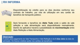 | RH INFORMA
Disponibilização de crédito para os dias devidos conforme seu
contrato de trabalho, por rota de utilização em seu cartão de
benefício de transporte público;
Será fornecido o benefício do Alelo Tudo onde o saldo de vale
refeição e vale alimentação será disponibilizado mensalmente.
Dentro do aplicativo haverá a possibilidade de movimentação entre
Alelo Refeição e Alelo Alimentação.
Observação:
O prazo para pagamento do Vale Transporte e Vale Refeição é de 5 dias úteis da data de
admissão. Os futuros créditos serão nos cartões de benefícios.
 