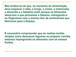 Mas lembre-se de que, no momento da alimentação,
deve esquecer o ódio, a inveja, o ciúme, a melancolia,
a discórdia e o falatório inútil, porque os Alimentos
absorvem o que pensamos e falamos, entregando-o
ao Organismo com o mesmo teor de sentimentos que
liberamos para o Espaço.
É necessário compreender que ao realizar tarefas
simples como descascar legumes ou preparar comida,
estamos impregnando os alimentos com os nossos
fluidos.
 