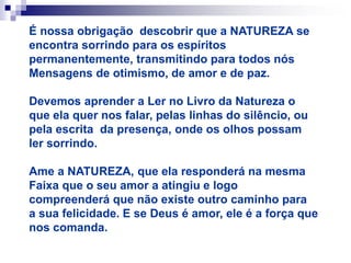 É nossa obrigação descobrir que a NATUREZA se
encontra sorrindo para os espíritos
permanentemente, transmitindo para todos nós
Mensagens de otimismo, de amor e de paz.
Devemos aprender a Ler no Livro da Natureza o
que ela quer nos falar, pelas linhas do silêncio, ou
pela escrita da presença, onde os olhos possam
ler sorrindo.
Ame a NATUREZA, que ela responderá na mesma
Faixa que o seu amor a atingiu e logo
compreenderá que não existe outro caminho para
a sua felicidade. E se Deus é amor, ele é a força que
nos comanda.
 