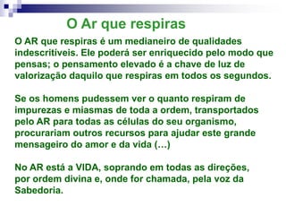 O Ar que respiras
O AR que respiras é um medianeiro de qualidades
indescritíveis. Ele poderá ser enriquecido pelo modo que
pensas; o pensamento elevado é a chave de luz de
valorização daquilo que respiras em todos os segundos.
Se os homens pudessem ver o quanto respiram de
impurezas e miasmas de toda a ordem, transportados
pelo AR para todas as células do seu organismo,
procurariam outros recursos para ajudar este grande
mensageiro do amor e da vida (…)
No AR está a VIDA, soprando em todas as direções,
por ordem divina e, onde for chamada, pela voz da
Sabedoria.
 