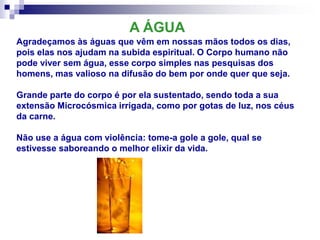 Agradeçamos às águas que vêm em nossas mãos todos os dias,
pois elas nos ajudam na subida espiritual. O Corpo humano não
pode viver sem água, esse corpo simples nas pesquisas dos
homens, mas valioso na difusão do bem por onde quer que seja.
Grande parte do corpo é por ela sustentado, sendo toda a sua
extensão Microcósmica irrigada, como por gotas de luz, nos céus
da carne.
Não use a água com violência: tome-a gole a gole, qual se
estivesse saboreando o melhor elixir da vida.
A ÁGUA
 