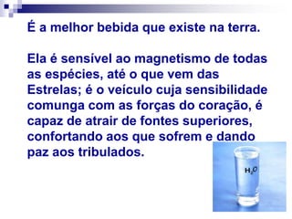 É a melhor bebida que existe na terra.
Ela é sensível ao magnetismo de todas
as espécies, até o que vem das
Estrelas; é o veículo cuja sensibilidade
comunga com as forças do coração, é
capaz de atrair de fontes superiores,
confortando aos que sofrem e dando
paz aos tribulados.
 