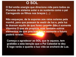 O SOL
O Sol emite energia que direciona vida para todos os
Planetas do sistema solar e os sustenta como o pai
Carregando os filhos nos braços (…)
Não esqueças, de te expores aos raios solares pela
manhã, para que possam te vestir de luz e, pela luz
te doarem aquilo de que fores carente. Não é somente
Vitamina D que ele propicia, mas também outros
elementos de que precisas e que somente o futuro
poderá revelar.
Começa a agradecer ao SOL que te aquece, tem
gratidão a esta benção que o Pai Celestial te deu
E logo verás o quanto a tua vida se encherá de Luz.
 