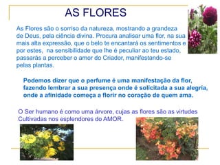AS FLORES
As Flores são o sorriso da natureza, mostrando a grandeza
de Deus, pela ciência divina. Procura analisar uma flor, na sua
mais alta expressão, que o belo te encantará os sentimentos e
por estes, na sensibilidade que lhe é peculiar ao teu estado,
passarás a perceber o amor do Criador, manifestando-se
pelas plantas.
Podemos dizer que o perfume é uma manifestação da flor,
fazendo lembrar a sua presença onde é solicitada a sua alegria,
onde a afinidade começa a florir no coração de quem ama.
O Ser humano é como uma árvore, cujas as flores são as virtudes
Cultivadas nos esplendores do AMOR.
 