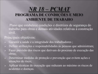 Plano que estabelece condições e diretrizes de segurança do
trabalho para obras e demais atividades relativas á construção
civil.
Principais objetivos:
 Garantir a saúde e a integridade dos trabalhadores ;
 Definir atribuições e responsabilidades ás pessoas que administram;
 Fazer previsão dos riscos que derivam do processo de execução das
obras;
 Determinar medidas de proteção e prevenção que evitem ações e
situações de risco;
 Aplicar técnicas de execução que reduzam ao máximo os riscos de
acidentes e doenças.
 