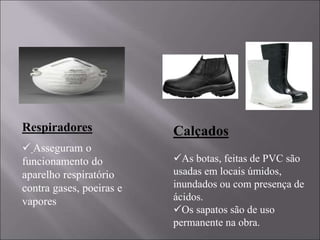Respiradores
 Asseguram o
funcionamento do
aparelho respiratório
contra gases, poeiras e
vapores
Calçados
As botas, feitas de PVC são
usadas em locais úmidos,
inundados ou com presença de
ácidos.
Os sapatos são de uso
permanente na obra.
 