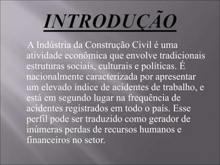 A Indústria da Construção Civil é uma
atividade econômica que envolve tradicionais
estruturas sociais, culturais e políticas. É
nacionalmente caracterizada por apresentar
um elevado índice de acidentes de trabalho, e
está em segundo lugar na frequência de
acidentes registrados em todo o país. Esse
perfil pode ser traduzido como gerador de
inúmeras perdas de recursos humanos e
financeiros no setor.
 