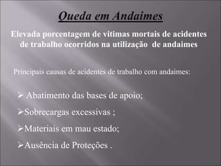 Elevada porcentagem de vitimas mortais de acidentes
de trabalho ocorridos na utilização de andaimes
Principais causas de acidentes de trabalho com andaimes:
 Abatimento das bases de apoio;
Sobrecargas excessivas ;
Materiais em mau estado;
Ausência de Proteções .
 