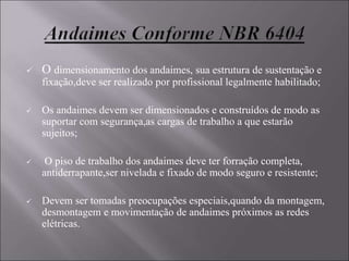  O dimensionamento dos andaimes, sua estrutura de sustentação e
fixação,deve ser realizado por profissional legalmente habilitado;
 Os andaimes devem ser dimensionados e construídos de modo as
suportar com segurança,as cargas de trabalho a que estarão
sujeitos;
 O piso de trabalho dos andaimes deve ter forração completa,
antiderrapante,ser nivelada e fixado de modo seguro e resistente;
 Devem ser tomadas preocupações especiais,quando da montagem,
desmontagem e movimentação de andaimes próximos as redes
elétricas.
 