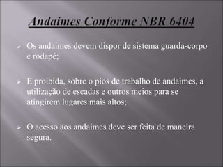  Os andaimes devem dispor de sistema guarda-corpo
e rodapé;
 E proibida, sobre o pios de trabalho de andaimes, a
utilização de escadas e outros meios para se
atingirem lugares mais altos;
 O acesso aos andaimes deve ser feita de maneira
segura.
 