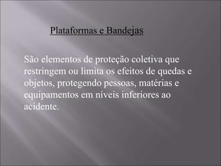 São elementos de proteção coletiva que
restringem ou limita os efeitos de quedas e
objetos, protegendo pessoas, matérias e
equipamentos em níveis inferiores ao
acidente.
Plataformas e Bandejas
 