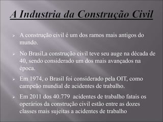  A construção civil é um dos ramos mais antigos do
mundo.
 No Brasil,a construção civil teve seu auge na década de
40, sendo considerado um dos mais avançados na
época.
 Em 1974, o Brasil foi considerado pela OIT, como
campeão mundial de acidentes de trabalho.
 Em 2011 dos 40.779 acidentes de trabalho fatais os
operários da construção civil estão entre as dozes
classes mais sujeitas a acidentes de trabalho
 