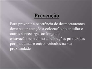 Prevenção
Para prevenir a ocorrência de desmoramentos
deve-se ter atenção a colocação do entulho e
outras sobrecargas ao longo da
escavação,bem como as vibrações produzidas
por maquinas e outros veículos na sua
proximidade
 