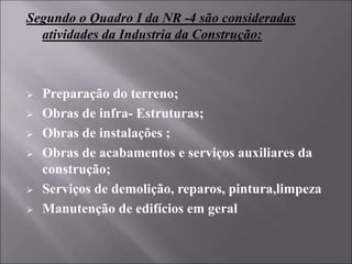 Segundo o Quadro I da NR -4 são consideradas
atividades da Industria da Construção:
 Preparação do terreno;
 Obras de infra- Estruturas;
 Obras de instalações ;
 Obras de acabamentos e serviços auxiliares da
construção;
 Serviços de demolição, reparos, pintura,limpeza
 Manutenção de edifícios em geral
 
