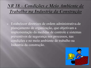  Estabelecer diretrizes de ordem administrativa.de
planejamento de organização, que objetivam a
implementação da medidas de controle e sistemas
preventivos de segurança nos processos, nas
condições e no meio ambiente de trabalho na
Industria da construção.
 