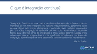O que é integração continua?
“Integração Contínua é uma pratica de desenvolvimento de software onde os
membros de um time integram seu trabalho frequentemente, geralmente cada
pessoa integra pelo menos diariamente – podendo haver múltiplas integrações
por dia. Cada integração é verificada por um build automatizado (incluindo
testes) para detectar erros de integração o mais rápido possível. Muitos times
acham que essa abordagem leva a uma significante redução nos problemas de
integração e permite que um time desenvolva software coeso mais rapidamente.”
Martin Fowler
 