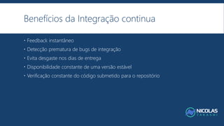 Benefícios da Integração continua
 Feedback instantâneo
 Detecção prematura de bugs de integração
 Evita desgaste nos dias de entrega
 Disponibilidade constante de uma versão estável
 Verificação constante do código submetido para o repositório
 