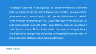 Martin Flower
“Integração Contínua é uma pratica de desenvolvimento de software
onde os membros de um time integram seu trabalho frequentemente,
geralmente cada pessoa integra pelo menos diariamente – podendo
haver múltiplas integrações por dia. Cada integração é verificada por um
build automatizado (incluindo testes) para detectar erros de integração o
mais rápido possível. Muitos times acham que essa abordagem leva a
uma significante redução nos problemas de integração e permite que um
time desenvolva software coeso mais rapidamente.”
 
