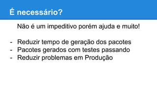 É necessário?
Não é um impeditivo porém ajuda e muito!
- Reduzir tempo de geração dos pacotes
- Pacotes gerados com testes passando
- Reduzir problemas em Produção
 