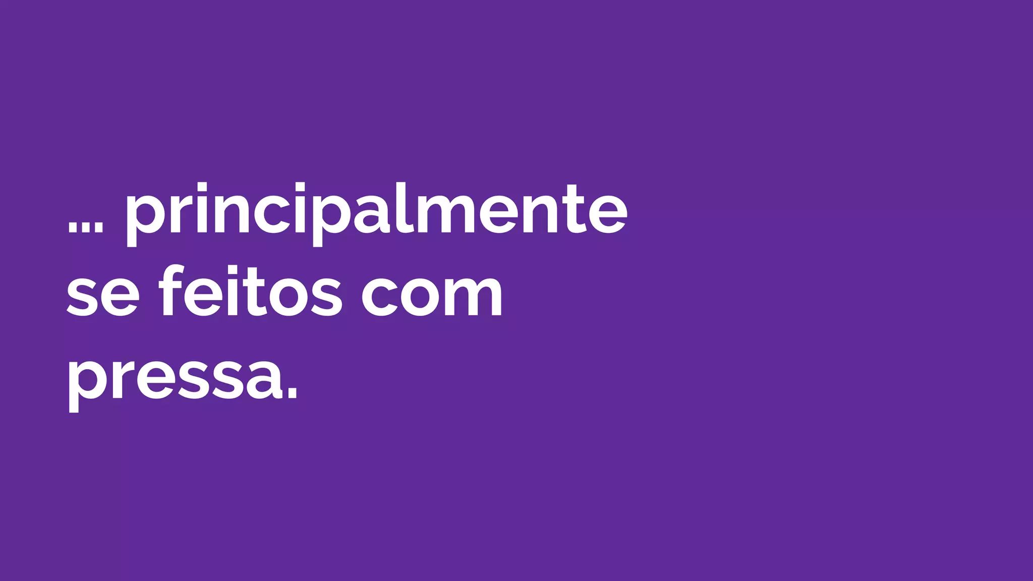… principalmente
se feitos com
pressa.
 