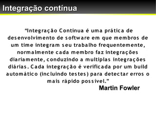 Integração contínua

         “I nteg ra ç ã o C o ntínua é um a prá tic a de
 des envo lvim ento de s o ftw a re em que m em bro s de
  um tim e integ ra m s eu tra ba lho frequentem ente,
     no rm a lm ente c a da m em bro fa z integ ra ç õ es
  dia ria m ente, c o nduzindo a m ultipla s integ ra ç õ es
 diá ria s . C a da integ ra ç ã o é verific a da po r um build
a uto m á tic o (inc luindo tes tes ) pa ra detec ta r erro s o
                    m a is rá pido po s s ível.”
                                        Martin Fowler
 