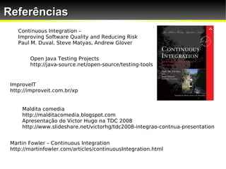 Referências
    Continuous Integration –
    Improving Software Quality and Reducing Risk
    Paul M. Duval, Steve Matyas, Andrew Glover


        Open Java Testing Projects
        http://java-source.net/open-source/testing-tools


 ImproveIT
 http://improveit.com.br/xp


     Maldita comedia
     http://malditacomedia.blogspot.com
     Apresentação do Victor Hugo na TDC 2008
     http://www.slideshare.net/victorhg/tdc2008-integrao-contnua-presentation


 Martin Fowler – Continuous Integration
 http://martinfowler.com/articles/continuousIntegration.html
 