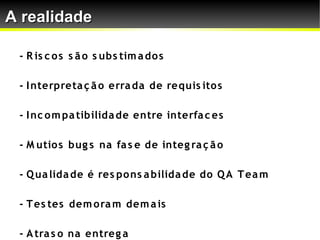 A realidade

 - R is c o s s ã o s ubs tim a do s

 - I nterpreta ç ã o erra da de requis ito s

 - I nc o m pa tibilida de entre interfa c es

 - M utio s bug s na fa s e de integ ra ç ã o

 - Q ua lida de é res po ns a bilida de do Q A T ea m

 - T es tes dem o ra m dem a is

 - A tra s o na entreg a
 