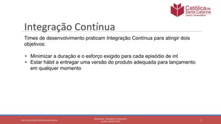 2
PROFESSOR: LEONARDO VITAZIK NETO
ALUNO: OSMAR PETRY
Cetro Universitário Católica Santa Catarina
Integração Contínua
Times de desenvolvimento praticam Integração Contínua para atingir dois
objetivos:
• Minimizar a duração e o esforço exigido para cada episódio de int
• Estar hábil a entregar uma versão do produto adequada para lançamento
em qualquer momento
 