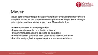 4
PROFESSOR: LEONARDO VITAZIK NETO
ALUNO: OSMAR PETRY
Cetro Universitário Católica Santa Catarina
Maven
Maven tem como principal meta permitir um desenvolvedor compreender o
completo estado de um projeto no menor período de tempo. Para alcançar
este objetivo, existem várias áreas que o Maven tenta lidar:
• Fazer o processo de compilação fácil
• Prover um sistema de compilação uniforme
• Prover informações sobre o projeto de qualidade
• Prover diretrizes para melhores práticas de desenvolvimento
• Permitir a migração transparente para novas características
 