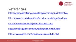 6
PROFESSOR: LEONARDO VITAZIK NETO
ALUNO: OSMAR PETRY
Cetro Universitário Católica Santa Catarina
Referências
https://www.agilealliance.org/glossary/continuous-integration/
https://dzone.com/articles/top-8-continuous-integration-tools
https://maven.apache.org/what-is-maven.html
http://tutorials.jenkov.com/maven/maven-tutorial.html
http://www.vogella.com/tutorials/Jenkins/article.html
 
