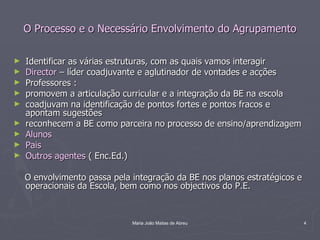 O Processo e o Necessário Envolvimento do Agrupamento

►   Identificar as várias estruturas, com as quais vamos interagir
►   Director – líder coadjuvante e aglutinador de vontades e acções
►   Professores :
►   promovem a articulação curricular e a integração da BE na escola
►   coadjuvam na identificação de pontos fortes e pontos fracos e
    apontam sugestões
►   reconhecem a BE como parceira no processo de ensino/aprendizagem
►   Alunos
►   Pais
►   Outros agentes ( Enc.Ed.)

    O envolvimento passa pela integração da BE nos planos estratégicos e
    operacionais da Escola, bem como nos objectivos do P.E.



                              Maria João Matias de Abreu                   4
 