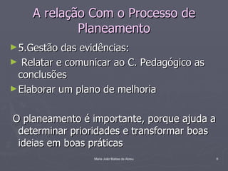 A relação Com o Processo de
            Planeamento
► 5.Gestão das evidências:
► Relatar e comunicar ao C. Pedagógico as
  conclusões
► Elaborar um plano de melhoria


O planeamento é importante, porque ajuda a
 determinar prioridades e transformar boas
 ideias em boas práticas
                 Maria João Matias de Abreu   6
 