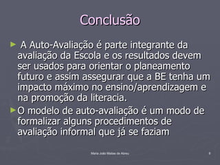 Conclusão
►  A Auto-Avaliação é parte integrante da
  avaliação da Escola e os resultados devem
  ser usados para orientar o planeamento
  futuro e assim assegurar que a BE tenha um
  impacto máximo no ensino/aprendizagem e
  na promoção da literacia.
► O modelo de auto-avaliação é um modo de
  formalizar alguns procedimentos de
  avaliação informal que já se faziam
                 Maria João Matias de Abreu   8
 