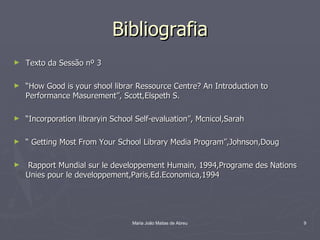 Bibliografia
►   Texto da Sessão nº 3

►   “How Good is your shool librar Ressource Centre? An Introduction to
    Performance Masurement”, Scott,Elspeth S.

►   “Incorporation libraryin School Self-evaluation”, Mcnicol,Sarah

►   “ Getting Most From Your School Library Media Program”,Johnson,Doug

►   Rapport Mundial sur le developpement Humain, 1994,Programe des Nations
    Unies pour le developpement,Paris,Ed.Economica,1994




                                  Maria João Matias de Abreu                 9
 