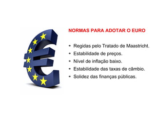NORMAS PARA ADOTAR O EURO
➔ Regidas pelo Tratado de Maastricht.
➔ Estabilidade de preços.
➔ Nível de inflação baixo.
➔ Estabilidade das taxas de câmbio.
➔ Solidez das finanças públicas.
 